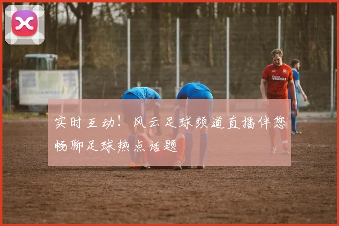 实时互动!风云足球频道直播伴您畅聊足球热点话题