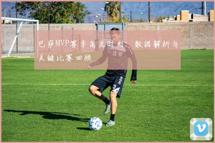 巴萨MVP赛季高光时刻:数据解析与关键比赛回顾
