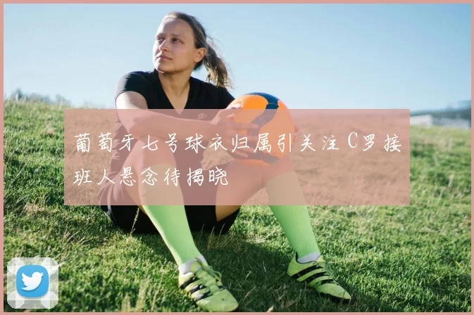 葡萄牙七号球衣归属引关注 C罗接班人悬念待揭晓