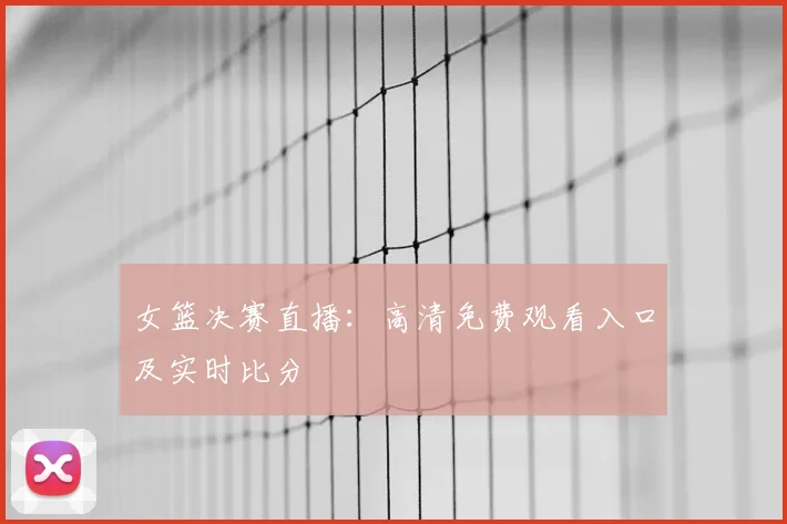 女篮决赛直播：高清免费观看入口及实时比分