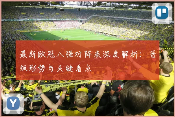 最新欧冠八强对阵表深度解析：晋级形势与关键看点
