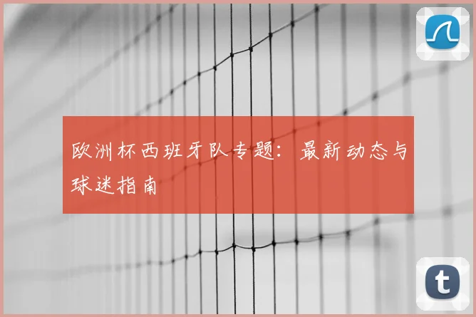 欧洲杯西班牙队专题：最新动态与球迷指南