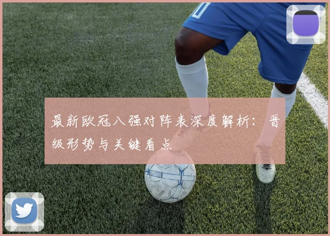 最新欧冠八强对阵表深度解析：晋级形势与关键看点