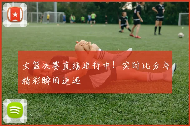 女篮决赛直播进行中！实时比分与精彩瞬间速递