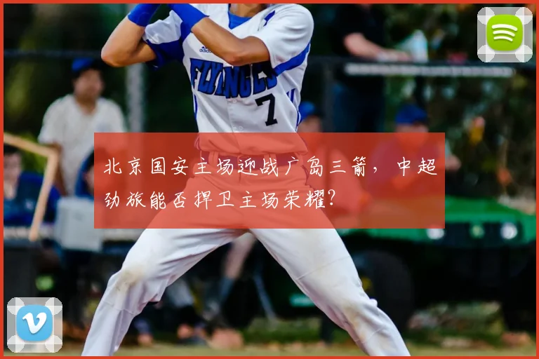 北京国安主场迎战广岛三箭，中超劲旅能否捍卫主场荣耀？