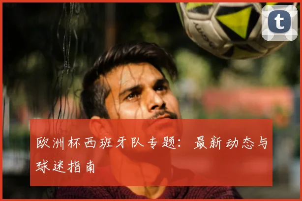 欧洲杯西班牙队专题：最新动态与球迷指南