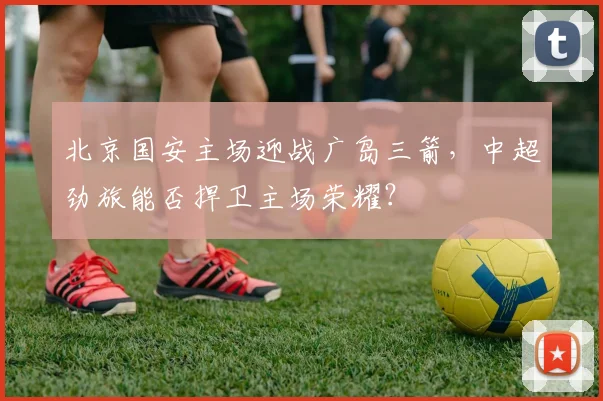 北京国安主场迎战广岛三箭,中超劲旅能否捍卫主场荣耀?